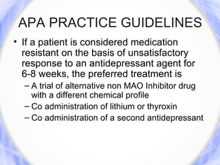 APA PRACTICE GUIDELINES
• If a patient is considered medication
  resistant on the basis of unsatisfactory
  response to an antidepressant agent for
  6-8 weeks, the preferred treatment is
  – A trial of alternative non MAO Inhibitor drug
    with a different chemical profile
  – Co administration of lithium or thyroxin
  – Co administration of a second antidepressant
 