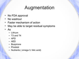 Augmentation
•   No FDA approval
•   No washout
•   Faster mechanism of action
•   May be able to target residual symptoms
•   As
    –   Lithium
    –   T3 and T4
    –   APD
    –   AED
    –   Buspirone
    –   Pindolol
    –   Nutrients ( omega 3, folic acid)
 