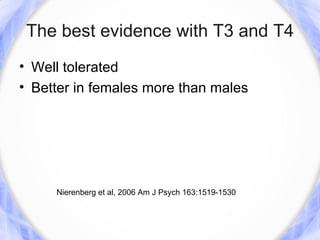The best evidence with T3 and T4
• Well tolerated
• Better in females more than males




     Nierenberg et al, 2006 Am J Psych 163:1519-1530
 