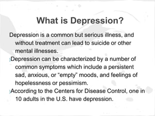 What is Depression?
Depression is a common but serious illness, and
  without treatment can lead to suicide or other
  mental illnesses.
}Depression can be characterized by a number of

  common symptoms which include a persistent
  sad, anxious, or “empty” moods, and feelings of
  hopelessness or pessimism.
}According to the Centers for Disease Control, one in

  10 adults in the U.S. have depression.
 