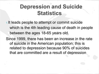 Depression and Suicide
               Statistics
1.Itleads people to attempt or commit suicide
   which is the 4th leading cause of death in people
   between the ages 18-65 years old.
Since 1999, there has been an increase in the rate
  of suicide in the American population; this is
  related to depression because 90% of suicides
  that are committed are a result of depression
 