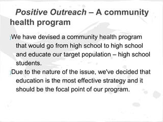Positive Outreach – A community
health program
}We have devised a community health program
  that would go from high school to high school
  and educate our target population – high school
  students.
}Due to the nature of the issue, we've decided that

  education is the most effective strategy and it
  should be the focal point of our program.
 