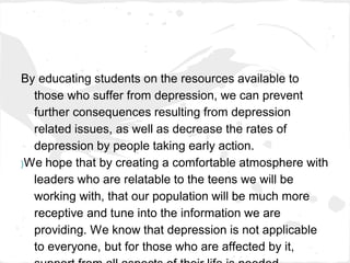 By educating students on the resources available to
  those who suffer from depression, we can prevent
  further consequences resulting from depression
  related issues, as well as decrease the rates of
  depression by people taking early action.
}We hope that by creating a comfortable atmosphere with

  leaders who are relatable to the teens we will be
  working with, that our population will be much more
  receptive and tune into the information we are
  providing. We know that depression is not applicable
  to everyone, but for those who are affected by it,
 