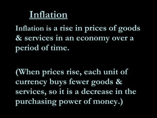 Inflation Inflation is  a rise in prices of goods & services in an economy over a period of time.  (When prices rise, each unit of currency buys fewer goods & services, so it is a decrease in the purchasing power of money.) 