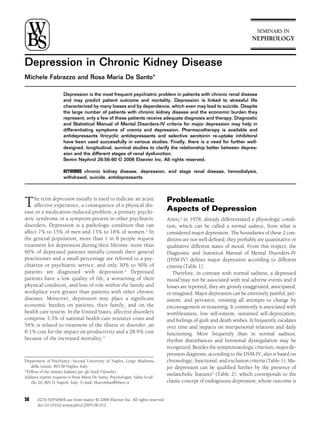 Depression in Chronic Kidney Disease
Michele Fabrazzo and Rosa Maria De Santo*
Depression is the most frequent psychiatric problem in patients with chronic renal disease
and may predict patient outcome and mortality. Depression is linked to stressful life
characterized by many losses and by dependence, which even may lead to suicide. Despite
the large number of patients with chronic kidney disease and the economic burden they
represent, only a few of these patients receive adequate diagnosis and therapy. Diagnostic
and Statistical Manual of Mental Disorders-IV criteria for major depression may help in
differentiating symptoms of uremia and depression. Pharmacotherapy is available and
antidepressants (tricyclic antidepressants and selective serotonin re-uptake inhibitors)
have been used successfully in various studies. Finally, there is a need for further well-
designed, longitudinal, survival studies to clarify the relationship better between depres-
sion and the different stages of renal dysfunction.
Semin Nephrol 26:56-60 © 2006 Elsevier Inc. All rights reserved.
KEYWORDS chronic kidney disease, depression, end stage renal disease, hemodialysis,
withdrawal, suicide, antidepressants
The term depression usually is used to indicate an acute
affective experience, a consequence of a physical dis-
ease or a medication-induced problem, a primary psychi-
atric syndrome or a symptom present in other psychiatric
disorders. Depression is a pathologic condition that can
affect 7% to 15% of men and 13% to 18% of women.1 In
the general population, more than 1 in 8 people request
treatment for depression during their lifetime: more than
60% of depressed patients initially consult their general
practitioner and a small percentage are referred to a psy-
chiatrist or psychiatric service, and only 30% to 50% of
patients are diagnosed with depression.1 Depressed
patients have a low quality of life, a worsening of their
physical condition, and loss of role within the family and
workplace even greater than patients with other chronic
diseases. Moreover, depression may place a signiﬁcant
economic burden on patients, their family, and on the
health care system. In the United States, affective disorders
comprise 3.3% of national health care resource costs and
54% is related to treatment of the illness or disorder, an
8.1% cost for the impact on productivity and a 28.9% cost
because of the increased mortality.1
Problematic
Aspects of Depression
Arieti,2 in 1978, already differentiated a physiologic condi-
tion, which can be called a normal sadness, from what is
considered major depression. The boundaries of these 2 con-
ditions are not well deﬁned, they probably are quantitative or
qualitative different states of mood. From this respect, the
Diagnostic and Statistical Manual of Mental Disorders-IV
(DSM-IV) deﬁnes major depression according to different
criteria (Table 1).
Therefore, in contrast with normal sadness, a depressed
mood3may not be associated with real adverse events and if
losses are reported, they are grossly exaggerated, anticipated,
or imagined. Major depression can be extremely painful, per-
sistent, and pervasive, resisting all attempts to change by
encouragement or reasoning. It commonly is associated with
worthlessness, low self-esteem, sustained self-deprecation,
and feelings of guilt and death wishes. It frequently escalates
over time and impacts on interpersonal relations and daily
functioning. More frequently than in normal sadness,
rhythm disturbances and hormonal dysregulation may be
recognized. Besides the symptomatologic criterion, major de-
pression diagnosis, according to the DSM-IV, also is based on
chronologic, functional, and exclusion criteria (Table 1). Ma-
jor depression can be qualiﬁed further by the presence of
melancholic features3 (Table 2), which corresponds to the
classic concept of endogenous depression, whose outcome is
Department of Psychiatry, Second University of Naples, Largo Madonna
delle Grazie, 80138 Naples, Italy.
*Fellow of the Istituto Italiano per gli Studi Filosoﬁci.
Address reprint requests to Rosa Maria De Santo, Psychologist, Salita Scud-
illo 20, 80131 Napoli, Italy. E-mail: bluetoblue@libero.it
56 0270-9295/06/$-see front matter © 2006 Elsevier Inc. All rights reserved.
doi:10.1016/j.semnephrol.2005.06.012
 