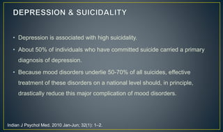 • Depression is associated with high suicidality. 
• About 50% of individuals who have committed suicide carried a primary 
diagnosis of depression. 
• Because mood disorders underlie 50-70% of all suicides, effective 
treatment of these disorders on a national level should, in principle, 
drastically reduce this major complication of mood disorders. 
Indian J Psychol Med. 2010 Jan-Jun; 32(1): 1–2. 
 