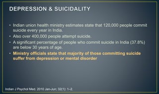 • Indian union health ministry estimates state that 120,000 people commit 
suicide every year in India. 
• Also over 400,000 people attempt suicide. 
• A significant percentage of people who commit suicide in India (37.8%) 
are below 30 years of age. 
• Ministry officials state that majority of those committing suicide 
suffer from depression or mental disorder 
Indian J Psychol Med. 2010 Jan-Jun; 32(1): 1–2. 
 