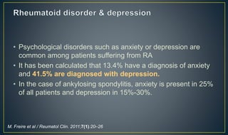 • Psychological disorders such as anxiety or depression are 
common among patients suffering from RA 
• It has been calculated that 13.4% have a diagnosis of anxiety 
and 41.5% are diagnosed with depression. 
• In the case of ankylosing spondylitis, anxiety is present in 25% 
of all patients and depression in 15%-30%. 
M. Freire et al / Reumatol Clin. 2011;7(1):20–26 
 