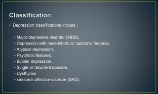 • Depression classifications include ; 
• Major depressive disorder (MDD), 
• Depression with melancholic or catatonic features, 
• Atypical depression, 
• Psychotic features, 
• Bipolar depression, 
• Single or recurrent episode, 
• Dysthymia 
• seasonal affective disorder (SAD). 
 