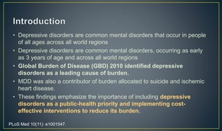• Depressive disorders are common mental disorders that occur in people 
of all ages across all world regions 
• Depressive disorders are common mental disorders, occurring as early 
as 3 years of age and across all world regions 
• Global Burden of Disease (GBD) 2010 identified depressive 
disorders as a leading cause of burden. 
• MDD was also a contributor of burden allocated to suicide and ischemic 
heart disease. 
• These findings emphasize the importance of including depressive 
disorders as a public-health priority and implementing cost-effective 
interventions to reduce its burden. 
PLoS Med 10(11): e1001547. 
 