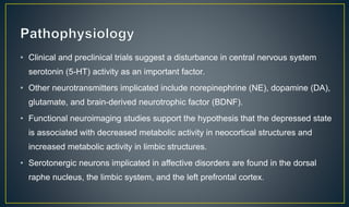 • Clinical and preclinical trials suggest a disturbance in central nervous system 
serotonin (5-HT) activity as an important factor. 
• Other neurotransmitters implicated include norepinephrine (NE), dopamine (DA), 
glutamate, and brain-derived neurotrophic factor (BDNF). 
• Functional neuroimaging studies support the hypothesis that the depressed state 
is associated with decreased metabolic activity in neocortical structures and 
increased metabolic activity in limbic structures. 
• Serotonergic neurons implicated in affective disorders are found in the dorsal 
raphe nucleus, the limbic system, and the left prefrontal cortex. 
 