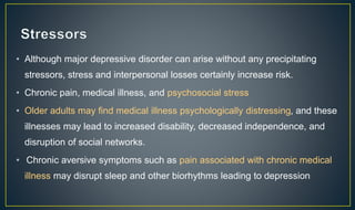• Although major depressive disorder can arise without any precipitating 
stressors, stress and interpersonal losses certainly increase risk. 
• Chronic pain, medical illness, and psychosocial stress 
• Older adults may find medical illness psychologically distressing, and these 
illnesses may lead to increased disability, decreased independence, and 
disruption of social networks. 
• Chronic aversive symptoms such as pain associated with chronic medical 
illness may disrupt sleep and other biorhythms leading to depression 
 
