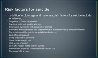 • In addition to older age and male sex, risk factors for suicide include 
the following : 
• Diagnosis of major depression 
• Previous history of suicide attempts 
• Depressive symptoms with agitation or distress 
• Burden of medical disease and the presence of a current serious medical condition 
• Recent stressful life events, especially family discord 
• Lack of social support 
• Being widowed or divorced 
• Unexplained weight loss 
• High levels of anxiety 
• Lack of a reason not to commit suicide 
• Presence of a specific plan that can be carried out 
• Rehearsal of the plan 
 
