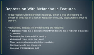 • In depression with melancholic features, either a loss of pleasure in 
almost all activities or a lack of reactivity to usually pleasurable stimuli is 
present. 
• Additionally, at least 3 of the following are required: 
• A depressed mood that is distinctly different from the kind that is felt when a loved one 
is deceased 
• Depression that is worse in the morning 
• Waking up 2 hours earlier than usual 
• Observable psychomotor retardation or agitation 
• Significant weight loss or anorexia 
• Excessive or inappropriate guilt 
 