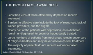 • Less than 25% of those affected by depression receive 
treatment. 
• Barriers to effective care include the lack of resources, lack of 
trained providers, and the stigma. 
• Nearly half of the patients with depression, as in diabetes, 
remain undiagnosed for years or inadequately treated. 
• Large numbers of patients from rural areas remain under care 
of religious healers and may never receive correct treatment. 
• The majority of patients do not receive evidence-based 
treatments. 
Indian J Psychol Med. 2010 Jan-Jun; 32(1): 1–2. 
 