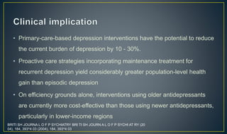 • Primary-care-based depression interventions have the potential to reduce 
the current burden of depression by 10 - 30%. 
• Proactive care strategies incorporating maintenance treatment for 
recurrent depression yield considerably greater population-level health 
gain than episodic depression 
• On efficiency grounds alone, interventions using older antidepressants 
are currently more cost-effective than those using newer antidepressants, 
particularly in lower-income regions 
BRITI SH JOURNA L O F P SYCHIATRY BRI TI SH JOURN A L O F P SYCHI AT RY (20 
04), 184, 393^4 03 (2004), 184, 393^4 03 
