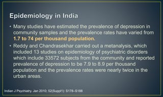 • Many studies have estimated the prevalence of depression in 
community samples and the prevalence rates have varied from 
1.7 to 74 per thousand population. 
• Reddy and Chandrasekhar carried out a metanalysis, which 
included 13 studies on epidemiology of psychiatric disorders 
which include 33572 subjects from the community and reported 
prevalence of depression to be 7.9 to 8.9 per thousand 
population and the prevalence rates were nearly twice in the 
urban areas. 
Indian J Psychiatry. Jan 2010; 52(Suppl1): S178–S188 
 