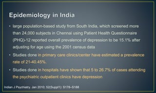 • large population-based study from South India, which screened more 
than 24,000 subjects in Chennai using Patient Health Questionnaire 
(PHQ)-12 reported overall prevalence of depression to be 15.1% after 
adjusting for age using the 2001 census data 
• Studies done in primary care clinics/center have estimated a prevalence 
rate of 21-40.45%. 
• Studies done in hospitals have shown that 5 to 26.7% of cases attending 
the psychiatric outpatient clinics have depression 
Indian J Psychiatry. Jan 2010; 52(Suppl1): S178–S188 
 