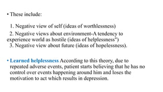• These include:
1. Negative view of self (ideas of worthlessness)
2. Negative views about environment-A tendency to
experience world as hostile (ideas of helplessness")
3. Negative view about future (ideas of hopelessness).
• Learned helplessness According to this theory, due to
repeated adverse events, patient starts believing that he has no
control over events happening around him and loses the
motivation to act which results in depression.
 