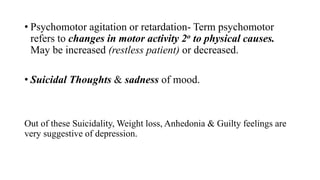 • Psychomotor agitation or retardation- Term psychomotor
refers to changes in motor activity 2o to physical causes.
May be increased (restless patient) or decreased.
• Suicidal Thoughts & sadness of mood.
Out of these Suicidality, Weight loss, Anhedonia & Guilty feelings are
very suggestive of depression.
 