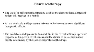 Pharmacotherapy
• The use of specific pharmacotherapy doubles the chances that a depressed
patient will recover in 1 month.
• All the available antidepressants take up to 3–4 weeks to exert significant
therapeutic effects.
• The available antidepressants do not differ in the overall efficacy, speed of
response or long-term effectiveness and the choice of antidepressants is
mostly determined by the side effect profile of the drugs.
 