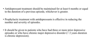 • Antidepressant treatment should be maintained for at least 6 months or equal
to the duration of a previous episode, whichever is greater.
• Prophylactic treatment with antidepressants is effective in reducing the
number and severity of episodes.
• It should be given to patients who have had three or more prior depressive
episodes or who have chronic major depressive disorder (> 2 years duration
is chronic depression).
 