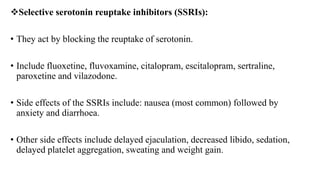 Selective serotonin reuptake inhibitors (SSRIs):
• They act by blocking the reuptake of serotonin.
• Include fluoxetine, fluvoxamine, citalopram, escitalopram, sertraline,
paroxetine and vilazodone.
• Side effects of the SSRIs include: nausea (most common) followed by
anxiety and diarrhoea.
• Other side effects include delayed ejaculation, decreased libido, sedation,
delayed platelet aggregation, sweating and weight gain.
 