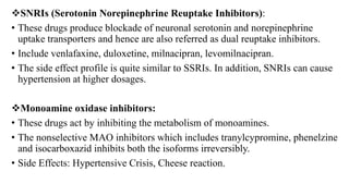 SNRIs (Serotonin Norepinephrine Reuptake Inhibitors):
• These drugs produce blockade of neuronal serotonin and norepinephrine
uptake transporters and hence are also referred as dual reuptake inhibitors.
• Include venlafaxine, duloxetine, milnacipran, levomilnacipran.
• The side effect profile is quite similar to SSRIs. In addition, SNRIs can cause
hypertension at higher dosages.
Monoamine oxidase inhibitors:
• These drugs act by inhibiting the metabolism of monoamines.
• The nonselective MAO inhibitors which includes tranylcypromine, phenelzine
and isocarboxazid inhibits both the isoforms irreversibly.
• Side Effects: Hypertensive Crisis, Cheese reaction.
 