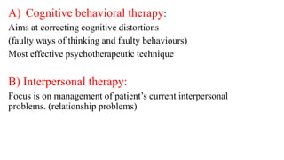 A) Cognitive behavioral therapy:
Aims at correcting cognitive distortions
(faulty ways of thinking and faulty behaviours)
Most effective psychotherapeutic technique
B) Interpersonal therapy:
Focus is on management of patient’s current interpersonal
problems. (relationship problems)
 