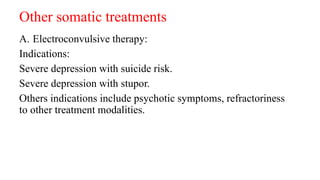 Other somatic treatments
A. Electroconvulsive therapy:
Indications:
Severe depression with suicide risk.
Severe depression with stupor.
Others indications include psychotic symptoms, refractoriness
to other treatment modalities.
 