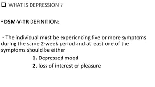 WHAT IS DEPRESSION ?
•DSM-V-TR DEFINITION:
- The individual must be experiencing five or more symptoms
during the same 2-week period and at least one of the
symptoms should be either
1. Depressed mood
2. loss of interest or pleasure
 