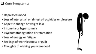  Core Symptoms:
• Depressed mood
• Loss of interest all or almost all activities or pleasure
• Appetite change or weight loss
• Insomnia or hypersomnia
• Psychomotor agitation or retardation
• Loss of energy or fatigue
• Feelings of worthlessness or guilt
• Thoughts of wishing you were dead
 