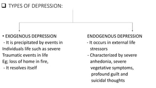  TYPES OF DEPRESSION:
• EXOGENOUS DEPRESSION ENDOGENOUS DEPRESSION
- It is precipitated by events in - It occurs in external life
Individuals life such as severe stressors
Traumatic events in life - Characterized by severe
Eg; loss of home in fire, anhedonia, severe
- It resolves itself vegetative symptoms,
profound guilt and
suicidal thoughts
 