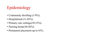 Epidemiology
• Community dwelling (1-9%).
• Hospitalised (11-45%).
• Primary care settings(10-12%).
• Nursing home(10-26%).
• Permanent placement up to 43%.
 