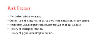 Risk Factors
• Alcohol or substance abuse.
• Current use of a medication associated with a high risk of depression.
• Hearing or vision impairment severe enough to affect function.
• History of attempted suicide.
• History of psychiatric hospitalisation.
 