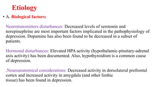 Etiology
• A. Biological factors:
Neurotransmitters disturbances: Decreased levels of serotonin and
norepinephrine are most important factors implicated in the pathophysiology of
depression. Dopamine has also been found to be decreased in a subset of
patients.
Hormonal disturbances: Elevated HPA activity (hypothalamic-pituitary-adrenal
axis activity) has been documented. Also, hypothyroidism is a common cause
of depression.
.Neuroanatomical considerations: Decreased activity in dorsolateral prefrontal
cortex and increased activity in amygdala (and other limbic
tissue) has been found in depression.
 