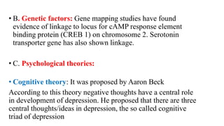 • B. Genetic factors: Gene mapping studies have found
evidence of linkage to locus for cAMP response element
binding protein (CREB 1) on chromosome 2. Serotonin
transporter gene has also shown linkage.
• C. Psychological theories:
• Cognitive theory: It was proposed by Aaron Beck
According to this theory negative thoughts have a central role
in development of depression. He proposed that there are three
central thoughts/ideas in depression, the so called cognitive
triad of depression
 