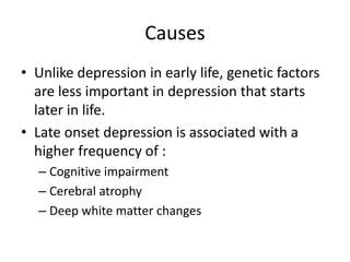 Causes
• Unlike depression in early life, genetic factors
are less important in depression that starts
later in life.
• Late onset depression is associated with a
higher frequency of :
– Cognitive impairment
– Cerebral atrophy
– Deep white matter changes
 