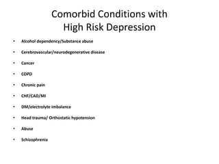 Comorbid Conditions with
High Risk Depression
• Alcohol dependency/Substance abuse
• Cerebrovascular/neurodegenerative disease
• Cancer
• COPD
• Chronic pain
• CHF/CAD/MI
• DM/electrolyte imbalance
• Head trauma/ Orthostatic hypotension
• Abuse
• Schizophrenia
 