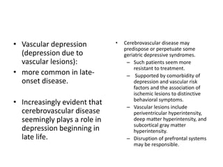 • Vascular depression
(depression due to
vascular lesions):
• more common in late-
onset disease.
• Increasingly evident that
cerebrovascular disease
seemingly plays a role in
depression beginning in
late life.
• Cerebrovascular disease may
predispose or perpetuate some
geriatric depressive syndromes.
– Such patients seem more
resistant to treatment.
– Supported by comorbidity of
depression and vascular risk
factors and the association of
ischemic lesions to distinctive
behavioral symptoms.
– Vascular lesions include
periventricular hyperintensity,
deep matter hyperintensity, and
subcortical gray matter
hyperintensity.
– Disruption of prefrontal systems
may be responsible.
 