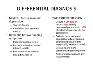DIFFERENTIAL DIAGNOSIS
• Medical illness can mimic
depression
– Thyroid disease
– Conditions that promote
apathy
• Dementia has overlapping
symptoms
– Impaired concentration
– Lack of motivation, loss of
interest, apathy
– Psychomotor retardation
– Sleep disturbance
• PSYCHOTIC DEPRESSION
– Occurs in 20-45% of
hospitalized elderly
depressed patients and 15%
of elderly depressives in the
community.
– Patients have sustained
paranoid, guilty, or somatic
delusions (plausible but
inexplicably irrational beliefs
– Delusions are more
commonly mood-congruent
– Auditory hallucinations are
less common
 