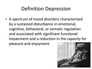 Definition Depression
• A spectrum of mood disorders characterized
by a sustained disturbance in emotional,
cognitive, behavioral, or somatic regulation
and associated with significant functional
impairment and a reduction in the capacity for
pleasure and enjoyment
 