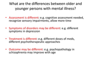 What are the differences between older and
younger persons with mental illness?
• Assessment is different: e.g. cognitive assessment needed,
recognize sensory impairments, allow more time
• Symptoms of disorders may be different: e.g. different
symptoms in depression
• Treatment is different: e.g. different doses of meds,
different psychotherapeutic approaches
• Outcome may be different: e.g. psychopathology in
schizophrenia may improve with age
 