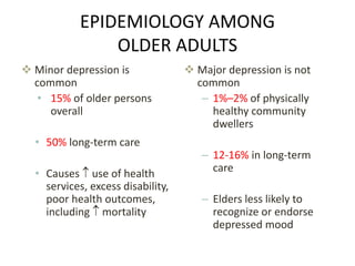 EPIDEMIOLOGY AMONG
OLDER ADULTS
 Minor depression is
common
• 15% of older persons
overall
• 50% long-term care
• Causes  use of health
services, excess disability,
poor health outcomes,
including  mortality
 Major depression is not
common
– 1%–2% of physically
healthy community
dwellers
– 12-16% in long-term
care
– Elders less likely to
recognize or endorse
depressed mood
 