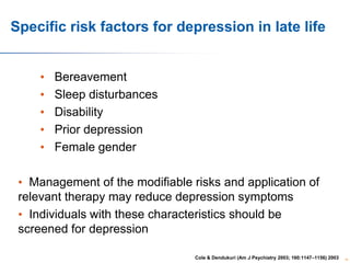 Specific risk factors for depression in late life
•
•
•
•
•

Bereavement
Sleep disturbances
Disability
Prior depression
Female gender

• Management of the modifiable risks and application of
relevant therapy may reduce depression symptoms
• Individuals with these characteristics should be
screened for depression
Cole & Dendukuri (Am J Psychiatry 2003; 160:1147–1156) 2003

16

 