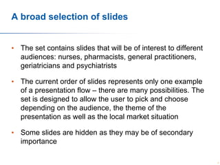 A broad selection of slides
• The set contains slides that will be of interest to different
audiences: nurses, pharmacists, general practitioners,
geriatricians and psychiatrists
• The current order of slides represents only one example
of a presentation flow – there are many possibilities. The
set is designed to allow the user to pick and choose
depending on the audience, the theme of the
presentation as well as the local market situation

• Some slides are hidden as they may be of secondary
importance
2

 