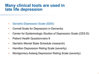 Many clinical tools are used in
late life depression

•

Geriatric Depression Scale (GDS)

•

Cornell Scale for Depression in Dementia

•

Center for Epidemiologic Studies of Depression Scale (CES-D)

•

Patient Health Questionnaire 9

•

Geriatric Mental State Schedule (research)

•

Hamilton Depression Rating Scale (severity)

•

Montgomery-Asberg Depression Rating Scale (severity)

30

 