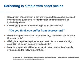 Screening is simple with short scales
•

•

Recognition of depression in the late life population can be facilitated
by simple and quick tools for identification and management of
individual patients
One single question may be enough for initial screening1

“Do you think you suffer from depression?”
•
•
•

Geriatric Depression Scale 15 items (GDS15) can detect and indicate
illness severity2
GDS15 is acceptable in primary care due to its shortness and high
probability of identifying depressed patients2
More thorough tools will be necessary to assess severity of specific
symptoms and to follow-up over time3

1. Aylon et al. Int J Geriatr Psychiatry 2009 (e-pub ahead of print) 2. Mitchell et al. J Affect Disord 2009 (e-pub ahead of print)
31
3. Almeida et al. Int J Geriat Psychiatry 14, 858-865 (1999)

 