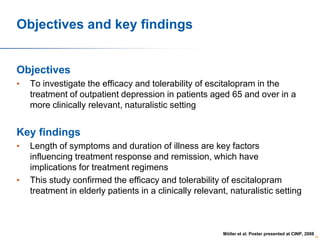 Objectives and key findings

Objectives
•

To investigate the efficacy and tolerability of escitalopram in the
treatment of outpatient depression in patients aged 65 and over in a
more clinically relevant, naturalistic setting

Key findings
•

•

Length of symptoms and duration of illness are key factors
influencing treatment response and remission, which have
implications for treatment regimens
This study confirmed the efficacy and tolerability of escitalopram
treatment in elderly patients in a clinically relevant, naturalistic setting

Möller et al. Poster presented at CINP, 2008

59

 