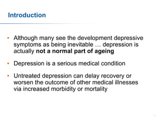 Introduction
• Although many see the development depressive
symptoms as being inevitable … depression is
actually not a normal part of ageing
• Depression is a serious medical condition
• Untreated depression can delay recovery or
worsen the outcome of other medical illnesses
via increased morbidity or mortality

6

 